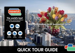 Maverick makes local businesses grow
QUICK TOUR GUIDE
maverick
always marketing
Email
Campaigns
Facebook
Advertising
Social
Marketing
The world’s best
automated marketing platform
for small businesses!
Loyalty
Program
Automated
Marketing
 