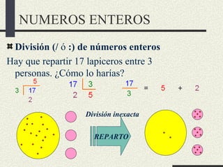 NUMEROS ENTEROS
 División (/ ó :) de números enteros
Hay que repartir 17 lapiceros entre 3
 personas. ¿Cómo lo harías?



                   División inexacta


                     REPARTO
 
