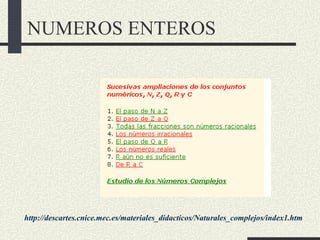 NUMEROS ENTEROS




http://descartes.cnice.mec.es/materiales_didacticos/Naturales_complejos/index1.htm
 