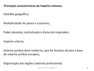 Vastidão geográfica;
Multiplicidade de povos e costumes;
Poder absoluto, centralizado e divino do Imperador;
Império urbano;
Sistema jurídico (leis) moderno, que foi durante séculos a base
do sistema jurídico europeu;
Organização das legiões (exército profissional).
11
Principais características do Império romano:
História A, 10º ano, Módulo 1
 