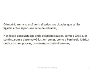 13
O império romano está centralizados nas cidades que estão
ligadas entre si por uma rede de estradas;
Nos locais conquistados onde existiam cidades, como a Grécia, os
continuaram a desenvolvê-las, em zonas, como a Península Ibérica,
onde existiam poucas, os romanos construíram-nas;
História A, 10º ano, Módulo 1
 