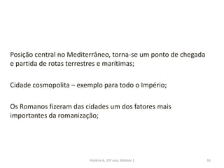 Posição central no Mediterrâneo, torna-se um ponto de chegada
e partida de rotas terrestres e marítimas;
Cidade cosmopolita – exemplo para todo o Império;
Os Romanos fizeram das cidades um dos fatores mais
importantes da romanização;
16História A, 10º ano, Módulo 1
 