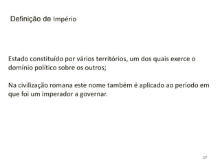 17
Definição de Império
Estado constituído por vários territórios, um dos quais exerce o
domínio político sobre os outros;
Na civilização romana este nome também é aplicado ao período em
que foi um imperador a governar.
 