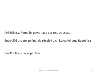 18
Até 509 a.c. Roma foi governada por reis etruscos
Entre 509 a.c até ao final do século I a.c., Roma foi uma República
Res Publica = coisa pública
História A, 10º ano, Módulo 1
 