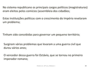 19
No sistema republicano os principais cargos políticos (magistraturas)
eram eleitos pelos comícios (assembleia dos cidadãos;
Estas instituições políticas com o crescimento do Império revelaram
um problema;
Tinham sido concebidas para governar um pequeno território;
Surgiram várias problemas que levaram a uma guerra civil que
durou vários anos;
O vencedor dessa guerra foi Octávio, que se tornou no primeiro
imperador romano;
História A, 10º ano, Módulo 1
 