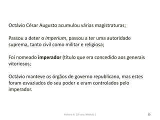 20
Octávio César Augusto acumulou várias magistraturas;
Passou a deter o imperium, passou a ter uma autoridade
suprema, tanto civil como militar e religiosa;
Foi nomeado imperador (título que era concedido aos generais
vitoriosos;
Octávio manteve os órgãos de governo republicano, mas estes
foram esvaziados do seu poder e eram controlados pelo
imperador.
História A, 10º ano, Módulo 1
 