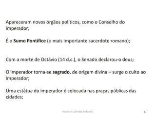 21
Apareceram novos órgãos políticos, como o Conselho do
imperador;
É o Sumo Pontífice (o mais importante sacerdote romano);
Com a morte de Octávio (14 d.c.), o Senado declarou-o deus;
O imperador torna-se sagrado, de origem divina – surge o culto ao
imperador;
Uma estátua do imperador é colocada nas praças públicas das
cidades;
História A, 10º ano, Módulo 1
 