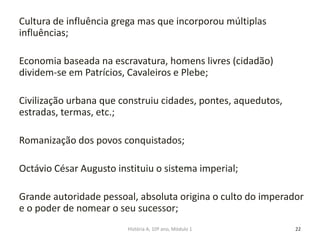 Cultura de influência grega mas que incorporou múltiplas
influências;
Economia baseada na escravatura, homens livres (cidadão)
dividem-se em Patrícios, Cavaleiros e Plebe;
Civilização urbana que construiu cidades, pontes, aquedutos,
estradas, termas, etc.;
Romanização dos povos conquistados;
Octávio César Augusto instituiu o sistema imperial;
Grande autoridade pessoal, absoluta origina o culto do imperador
e o poder de nomear o seu sucessor;
22História A, 10º ano, Módulo 1
 