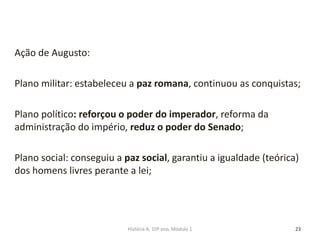 Ação de Augusto:
Plano militar: estabeleceu a paz romana, continuou as conquistas;
Plano político: reforçou o poder do imperador, reforma da
administração do império, reduz o poder do Senado;
Plano social: conseguiu a paz social, garantiu a igualdade (teórica)
dos homens livres perante a lei;
23História A, 10º ano, Módulo 1
 