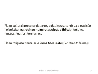 Plano cultural: protetor das artes e das letras, continua a tradição
helenística, patrocinou numerosas obras públicas (templos,
museus, teatros, termas, etc
Plano religioso: torna-se o Sumo Sacerdote (Pontífice Máximo);
24História A, 10º ano, Módulo 1
 
