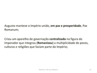 Augusto manteve o Império unido, em paz e prosperidade, Pax
Romanum;
Criou um aparelho de governação centralizado na figura do
Imperador que integrou (Romanizou) a multiplicidade de povos,
culturas e religiões que faziam parte do Império;
25História A, 10º ano, Módulo 1
 