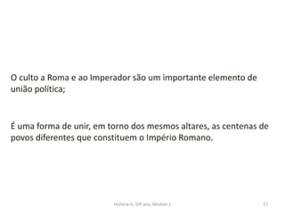 27
O culto a Roma e ao Imperador são um importante elemento de
união política;
É uma forma de unir, em torno dos mesmos altares, as centenas de
povos diferentes que constituem o Império Romano.
História A, 10º ano, Módulo 1
 