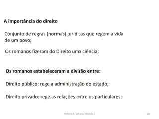 28
A importância do direito
Conjunto de regras (normas) jurídicas que regem a vida
de um povo;
Os romanos fizeram do Direito uma ciência;
Os romanos estabeleceram a divisão entre:
Direito público: rege a administração do estado;
Direito privado: rege as relações entre os particulares;
História A, 10º ano, Módulo 1
 
