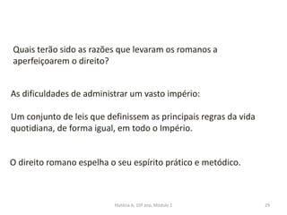 29
Quais terão sido as razões que levaram os romanos a
aperfeiçoarem o direito?
As dificuldades de administrar um vasto império:
Um conjunto de leis que definissem as principais regras da vida
quotidiana, de forma igual, em todo o Império.
O direito romano espelha o seu espírito prático e metódico.
História A, 10º ano, Módulo 1
 
