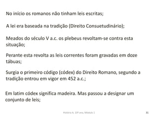 31
No início os romanos não tinham leis escritas;
A lei era baseada na tradição (Direito Consuetudinário);
Meados do século V a.c. os plebeus revoltam-se contra esta
situação;
Perante esta revolta as leis correntes foram gravadas em doze
tábuas;
Surgia o primeiro código (códex) do Direito Romano, segundo a
tradição entrou em vigor em 452 a.c.;
Em latim códex significa madeira. Mas passou a designar um
conjunto de leis;
História A, 10º ano, Módulo 1
 