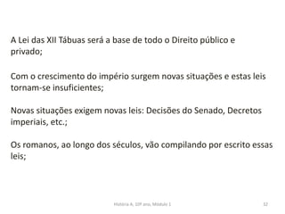 32
A Lei das XII Tábuas será a base de todo o Direito público e
privado;
Com o crescimento do império surgem novas situações e estas leis
tornam-se insuficientes;
Novas situações exigem novas leis: Decisões do Senado, Decretos
imperiais, etc.;
Os romanos, ao longo dos séculos, vão compilando por escrito essas
leis;
História A, 10º ano, Módulo 1
 