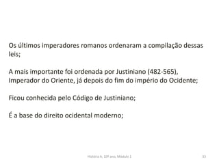 33
Os últimos imperadores romanos ordenaram a compilação dessas
leis;
A mais importante foi ordenada por Justiniano (482-565),
Imperador do Oriente, já depois do fim do império do Ocidente;
Ficou conhecida pelo Código de Justiniano;
É a base do direito ocidental moderno;
História A, 10º ano, Módulo 1
 