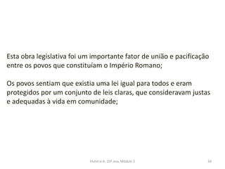 34
Esta obra legislativa foi um importante fator de união e pacificação
entre os povos que constituíam o Império Romano;
Os povos sentiam que existia uma lei igual para todos e eram
protegidos por um conjunto de leis claras, que consideravam justas
e adequadas à vida em comunidade;
História A, 10º ano, Módulo 1
 
