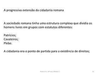 35
A progressiva extensão da cidadania romana
A sociedade romana tinha uma estrutura complexa que dividia os
homens livres em grupos com estatutos diferentes:
Patrícios;
Cavaleiros;
Plebe.
A cidadania era o ponto de partida para a existência de direitos;
História A, 10º ano, Módulo 1
 