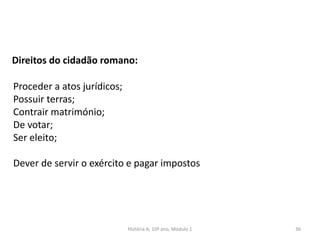 36
Direitos do cidadão romano:
Proceder a atos jurídicos;
Possuir terras;
Contrair matrimónio;
De votar;
Ser eleito;
Dever de servir o exército e pagar impostos
História A, 10º ano, Módulo 1
 