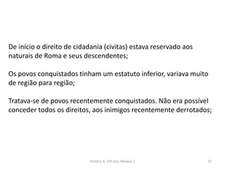 37
De início o direito de cidadania (civitas) estava reservado aos
naturais de Roma e seus descendentes;
Os povos conquistados tinham um estatuto inferior, variava muito
de região para região;
Tratava-se de povos recentemente conquistados. Não era possível
conceder todos os direitos, aos inimigos recentemente derrotados;
História A, 10º ano, Módulo 1
 