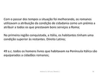 38
Com o passar dos tempos a situação foi melhorando, os romanos
utilizavam a atribuição da condição de cidadania como um prémio a
atribuir a todos os que prestavam bons serviços a Roma;
Na primeira região conquistada, a Itália, os habitantes tinham uma
condição superior às restantes. Direito Latino;
49 a.c. todos os homens livres que habitavam na Península Itálica são
equiparados a cidadãos romanos;
História A, 10º ano, Módulo 1
 