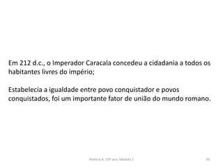 39
Em 212 d.c., o Imperador Caracala concedeu a cidadania a todos os
habitantes livres do império;
Estabelecia a igualdade entre povo conquistador e povos
conquistados, foi um importante fator de união do mundo romano.
História A, 10º ano, Módulo 1
 