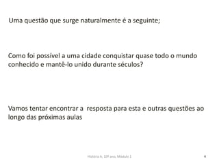 4
Como foi possível a uma cidade conquistar quase todo o mundo
conhecido e mantê-lo unido durante séculos?
Uma questão que surge naturalmente é a seguinte;
Vamos tentar encontrar a resposta para esta e outras questões ao
longo das próximas aulas
História A, 10º ano, Módulo 1
 