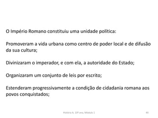40
O Império Romano constituiu uma unidade política:
Promoveram a vida urbana como centro de poder local e de difusão
da sua cultura;
Divinizaram o imperador, e com ela, a autoridade do Estado;
Organizaram um conjunto de leis por escrito;
Estenderam progressivamente a condição de cidadania romana aos
povos conquistados;
História A, 10º ano, Módulo 1
 