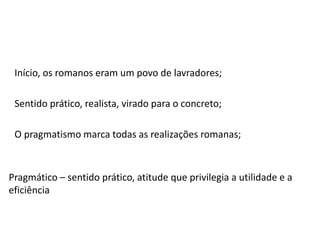 Início, os romanos eram um povo de lavradores;
Sentido prático, realista, virado para o concreto;
O pragmatismo marca todas as realizações romanas;
Pragmático – sentido prático, atitude que privilegia a utilidade e a
eficiência
 