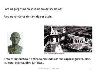 Para os gregos as coisas tinham de ser belas;
Para os romanos tinham de ser úteis;
43
Esta característica é aplicada em todas as suas ações: guerra, arte,
cultura, escrita, obra jurídica…
Vítor Santos, ESAG, 2012/2013
 