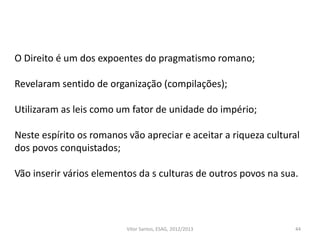 44
O Direito é um dos expoentes do pragmatismo romano;
Revelaram sentido de organização (compilações);
Utilizaram as leis como um fator de unidade do império;
Neste espírito os romanos vão apreciar e aceitar a riqueza cultural
dos povos conquistados;
Vão inserir vários elementos da s culturas de outros povos na sua.
Vítor Santos, ESAG, 2012/2013
 