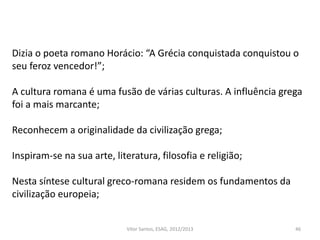 46
Dizia o poeta romano Horácio: “A Grécia conquistada conquistou o
seu feroz vencedor!”;
A cultura romana é uma fusão de várias culturas. A influência grega
foi a mais marcante;
Reconhecem a originalidade da civilização grega;
Inspiram-se na sua arte, literatura, filosofia e religião;
Nesta síntese cultural greco-romana residem os fundamentos da
civilização europeia;
Vítor Santos, ESAG, 2012/2013
 