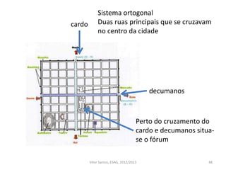 48
cardo
decumanos
Sistema ortogonal
Duas ruas principais que se cruzavam
no centro da cidade
Perto do cruzamento do
cardo e decumanos situa-
se o fórum
Vítor Santos, ESAG, 2012/2013
 