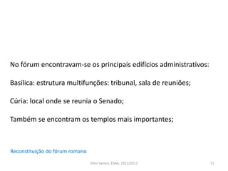 51
Reconstituição do fórum romano
No fórum encontravam-se os principais edifícios administrativos:
Basílica: estrutura multifunções: tribunal, sala de reuniões;
Cúria: local onde se reunia o Senado;
Também se encontram os templos mais importantes;
Vítor Santos, ESAG, 2012/2013
 