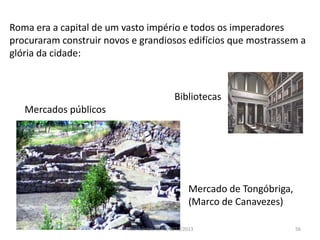 56
Roma era a capital de um vasto império e todos os imperadores
procuraram construir novos e grandiosos edifícios que mostrassem a
glória da cidade:
Mercado de Tongóbriga,
(Marco de Canavezes)
Bibliotecas
Mercados públicos
Vítor Santos, ESAG, 2012/2013
 