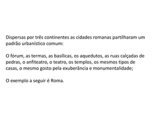 Dispersas por três continentes as cidades romanas partilharam um
padrão urbanístico comum:
O fórum, as termas, as basílicas, os aquedutos, as ruas calçadas de
pedras, o anfiteatro, o teatro, os templos, os mesmos tipos de
casas, o mesmo gosto pela exuberância e monumentalidade;
O exemplo a seguir é Roma.
 