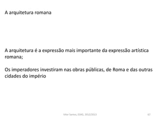 67
A arquitetura romana
A arquitetura é a expressão mais importante da expressão artística
romana;
Os imperadores investiram nas obras públicas, de Roma e das outras
cidades do império
Vítor Santos, ESAG, 2012/2013
 