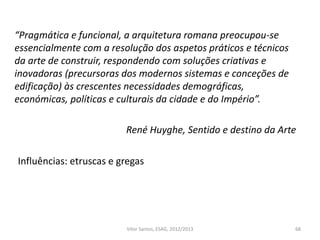 68
“Pragmática e funcional, a arquitetura romana preocupou-se
essencialmente com a resolução dos aspetos práticos e técnicos
da arte de construir, respondendo com soluções criativas e
inovadoras (precursoras dos modernos sistemas e conceções de
edificação) às crescentes necessidades demográficas,
económicas, políticas e culturais da cidade e do Império”.
René Huyghe, Sentido e destino da Arte
Influências: etruscas e gregas
Vítor Santos, ESAG, 2012/2013
 