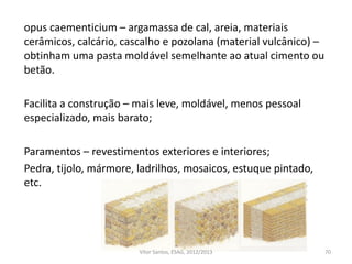 opus caementicium – argamassa de cal, areia, materiais
cerâmicos, calcário, cascalho e pozolana (material vulcânico) –
obtinham uma pasta moldável semelhante ao atual cimento ou
betão.
Facilita a construção – mais leve, moldável, menos pessoal
especializado, mais barato;
Paramentos – revestimentos exteriores e interiores;
Pedra, tijolo, mármore, ladrilhos, mosaicos, estuque pintado,
etc.
70Vítor Santos, ESAG, 2012/2013
 