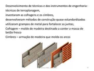 Desenvolvimento de técnicas e dos instrumentos de engenharia:
técnicas de terraplanagem,
inventaram as cofragens e os cimbres,
desenvolveram métodos de construção quase estandardizados
utilizaram grampos de metal para fortalecer as juntas;
Cofragem – molde de madeira destinado a conter a massa de
betão fresco
Cimbres – armação de madeira que molda os arcos
74Vítor Santos, ESAG, 2012/2013
 