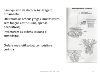 Barroquismo da decoração: exagero
ornamental;
Utilizaram as ordens gregas, muitas vezes
sem funções estruturais, apenas
decorativas;
Inventaram as ordens toscana e
compósita;
Ordens mais utilizadas: compósita e
coríntia
77Vítor Santos, ESAG, 2012/2013
 