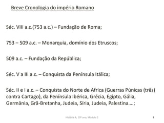 Séc. VIII a.c.(753 a.c.) – Fundação de Roma;
753 – 509 a.c. – Monarquia, domínio dos Etruscos;
509 a.c. – Fundação da República;
Séc. V a III a.c. – Conquista da Península Itálica;
Séc. II e I a.c. – Conquista do Norte de Africa (Guerras Púnicas (três)
contra Cartago), da Península Ibérica, Grécia, Egipto, Gália,
Germânia, Grã-Bretanha, Judeia, Síria, Judeia, Palestina….;
8
Breve Cronologia do império Romano
História A, 10º ano, Módulo 1
 