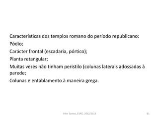 Características dos templos romano do período republicano:
Pódio;
Carácter frontal (escadaria, pórtico);
Planta retangular;
Muitas vezes não tinham peristilo (colunas laterais adossadas à
parede;
Colunas e entablamento à maneira grega.
81Vítor Santos, ESAG, 2012/2013
 