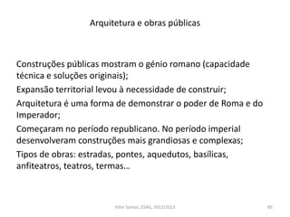 Arquitetura e obras públicas
Construções públicas mostram o génio romano (capacidade
técnica e soluções originais);
Expansão territorial levou à necessidade de construir;
Arquitetura é uma forma de demonstrar o poder de Roma e do
Imperador;
Começaram no período republicano. No período imperial
desenvolveram construções mais grandiosas e complexas;
Tipos de obras: estradas, pontes, aquedutos, basílicas,
anfiteatros, teatros, termas…
85Vítor Santos, ESAG, 2012/2013
 