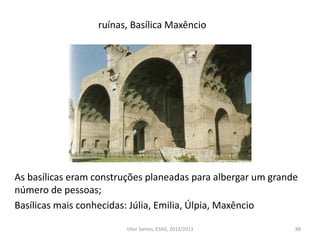 ruínas, Basílica Maxêncio
88
As basílicas eram construções planeadas para albergar um grande
número de pessoas;
Basílicas mais conhecidas: Júlia, Emilia, Úlpia, Maxêncio
Vítor Santos, ESAG, 2012/2013
 