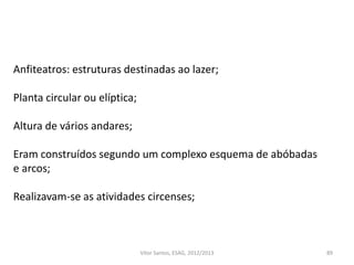 89Vítor Santos, ESAG, 2012/2013
Anfiteatros: estruturas destinadas ao lazer;
Planta circular ou elíptica;
Altura de vários andares;
Eram construídos segundo um complexo esquema de abóbadas
e arcos;
Realizavam-se as atividades circenses;
 