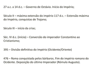 27 a.c. a 14 d.c. – Governo de Octávio. Início do Império;
Século II – máxima extensão do império 117 d.c. – Extensão máxima
do Império, conquistas de Trajano;
Século III – início da crise;
Séc. IV d.c. (início) – Conversão do imperador Constantino ao
Cristianismo;
395 – Divisão definitiva do Império (Ocidente/Oriente)
476 – Roma conquistada pelos bárbaros. Fim do império romano do
Ocidente. Deposição do último Imperador (Rómulo Augusto).
 