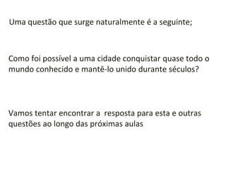 Como foi possível a uma cidade conquistar quase todo o
mundo conhecido e mantê-lo unido durante séculos?
Uma questão que surge naturalmente é a seguinte;
Vamos tentar encontrar a resposta para esta e outras
questões ao longo das próximas aulas
 