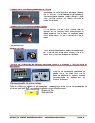 INSTRUCTOR: RICARDO MARISCAL CHUSCANO mariscalchuscano@gmail.com Página 12
Conexión de un reóstato como resistencia variable
Se dispone de un reóstato que se puede conectar
con un bombillo. En la conexión como resistencia
variable se puede observar que el brillo del bombillo
varía, entre un mínimo y un máximo, al mover el
cursor del reóstato.
Conexión de un reóstato como potenciómetro
En un reóstato que se puede conectar con un
bombillo. En la conexión como potenciómetro se
puede observar que el brillo del bombillo puede
variar desde cero a un valor máximo al mover el
cursor.
Otra presentación:
Reóstato circular´
En un reóstato la resistencia se encuentra enrollada
en forma toroidal. Esta forma corresponde a la
usada en la graduación de luces ambientales.
Conjunto de resistencias de distintos materiales, longitud y diámetro -- Caja decádica de
resistencias
Conjunto de resistencias diferentes se
puede utilizar para medir cada una de
ellas por medio de un óhmetro y hacer
comparaciones en relación con su
longitud y diámetro.
CÓDIGO JAPONÉS DE RESISTENCIAS
Existe otro código muy utilizado en las resistencias y condensadores, sobre todo en los componentes de
tecnología superficial, SMD los cuales se caracterizan por su reducido tamaño.
Resistencia tipo
Chip superficial
104
 